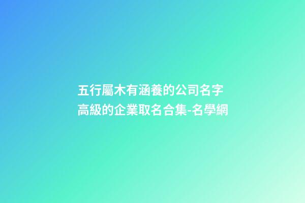 五行屬木有涵養的公司名字 高級的企業取名合集-名學網-第1張-公司起名-玄機派